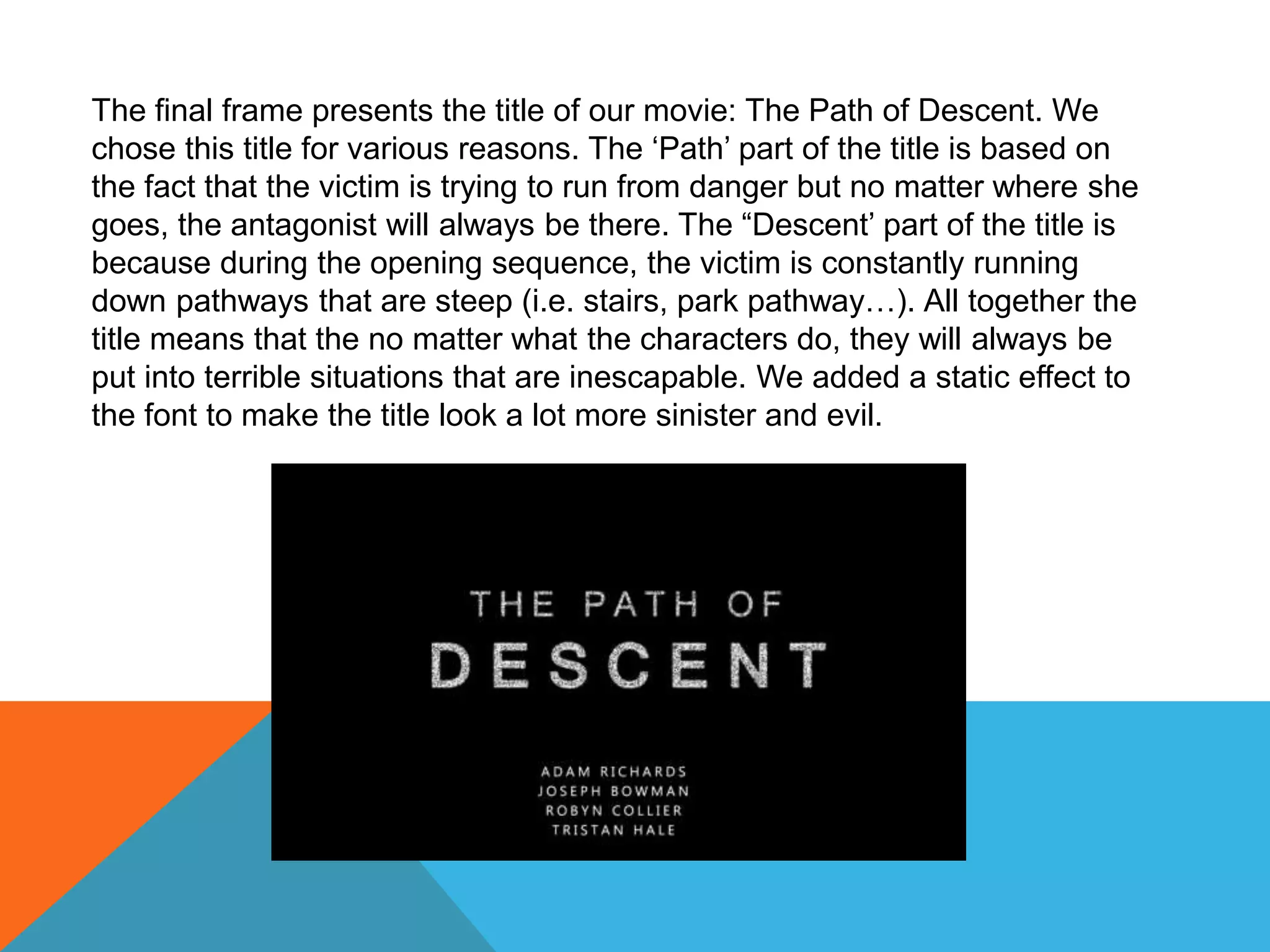 The final frame presents the title of our movie: The Path of Descent. We
chose this title for various reasons. The ‘Path’ part of the title is based on
the fact that the victim is trying to run from danger but no matter where she
goes, the antagonist will always be there. The “Descent’ part of the title is
because during the opening sequence, the victim is constantly running
down pathways that are steep (i.e. stairs, park pathway…). All together the
title means that the no matter what the characters do, they will always be
put into terrible situations that are inescapable. We added a static effect to
the font to make the title look a lot more sinister and evil.
 