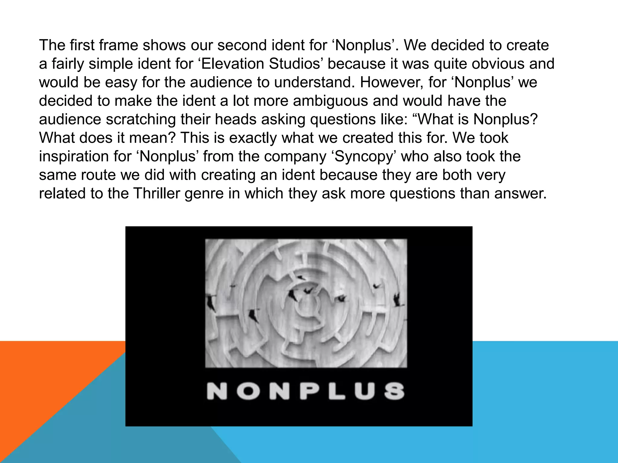 The first frame shows our second ident for ‘Nonplus’. We decided to create
a fairly simple ident for ‘Elevation Studios’ because it was quite obvious and
would be easy for the audience to understand. However, for ‘Nonplus’ we
decided to make the ident a lot more ambiguous and would have the
audience scratching their heads asking questions like: “What is Nonplus?
What does it mean? This is exactly what we created this for. We took
inspiration for ‘Nonplus’ from the company ‘Syncopy’ who also took the
same route we did with creating an ident because they are both very
related to the Thriller genre in which they ask more questions than answer.
 