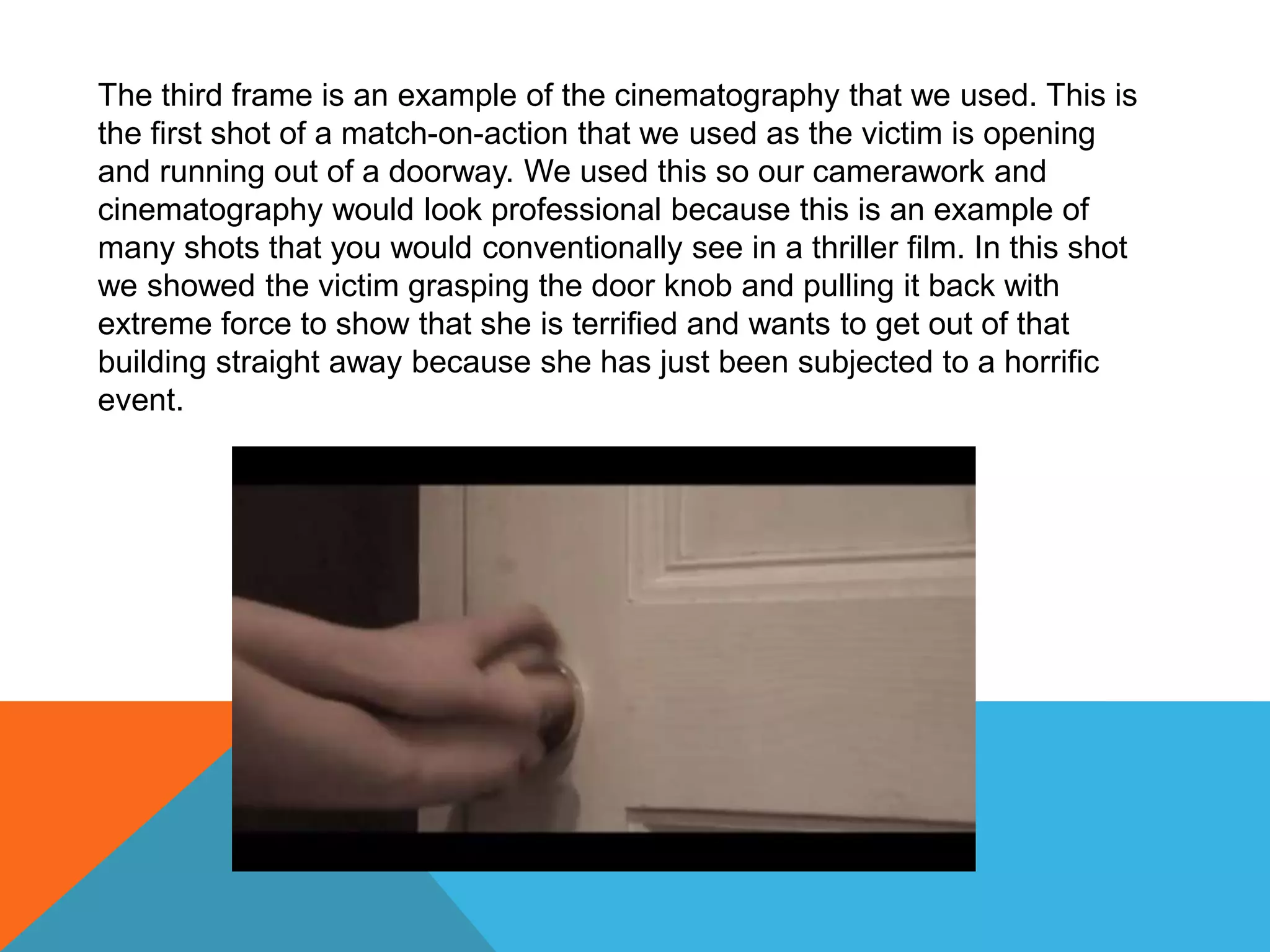 The third frame is an example of the cinematography that we used. This is
the first shot of a match-on-action that we used as the victim is opening
and running out of a doorway. We used this so our camerawork and
cinematography would look professional because this is an example of
many shots that you would conventionally see in a thriller film. In this shot
we showed the victim grasping the door knob and pulling it back with
extreme force to show that she is terrified and wants to get out of that
building straight away because she has just been subjected to a horrific
event.
 