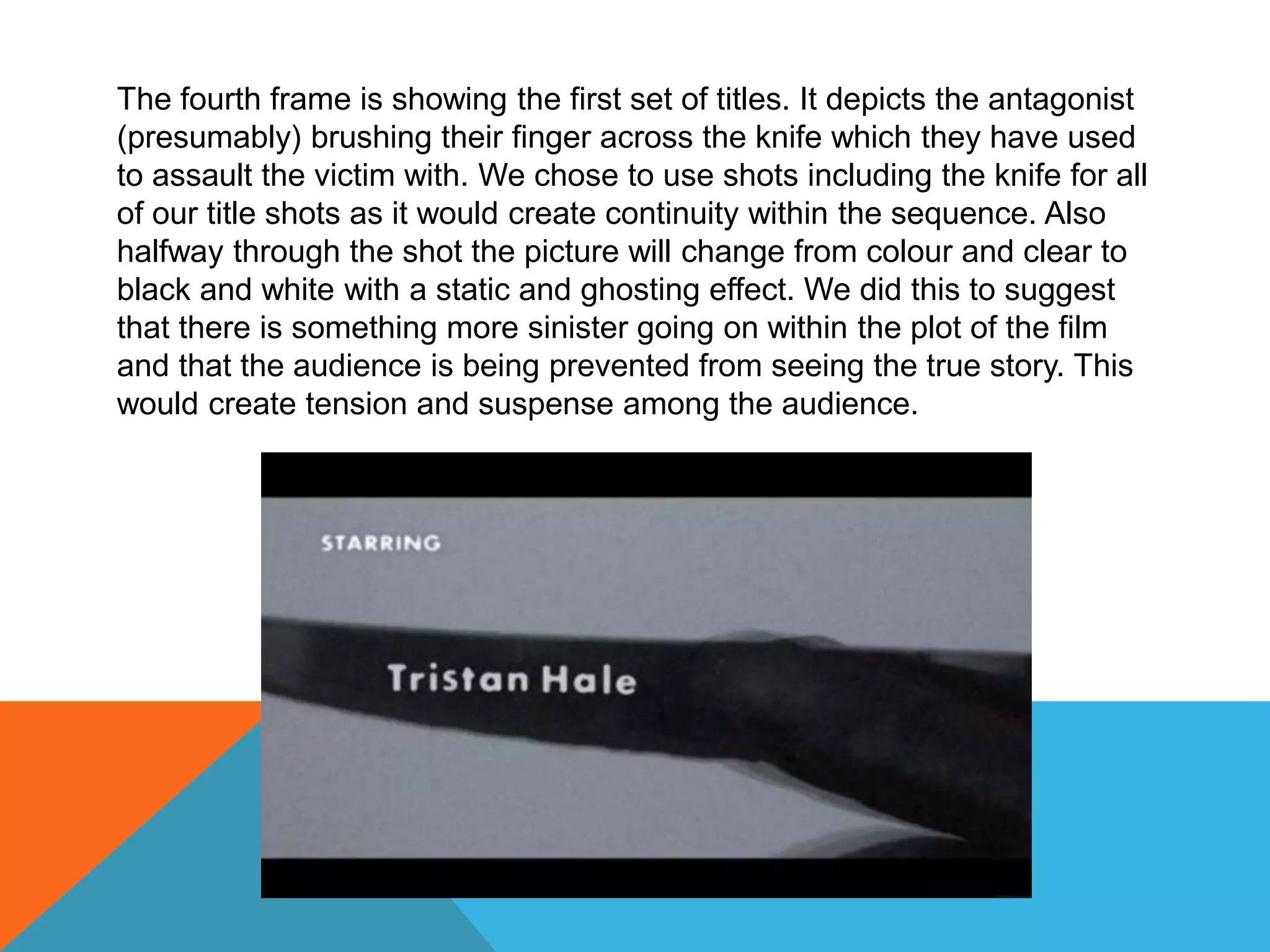 The fourth frame is showing the first set of titles. It depicts the antagonist
(presumably) brushing their finger across the knife which they have used
to assault the victim with. We chose to use shots including the knife for all
of our title shots as it would create continuity within the sequence. Also
halfway through the shot the picture will change from colour and clear to
black and white with a static and ghosting effect. We did this to suggest
that there is something more sinister going on within the plot of the film
and that the audience is being prevented from seeing the true story. This
would create tension and suspense among the audience.
 