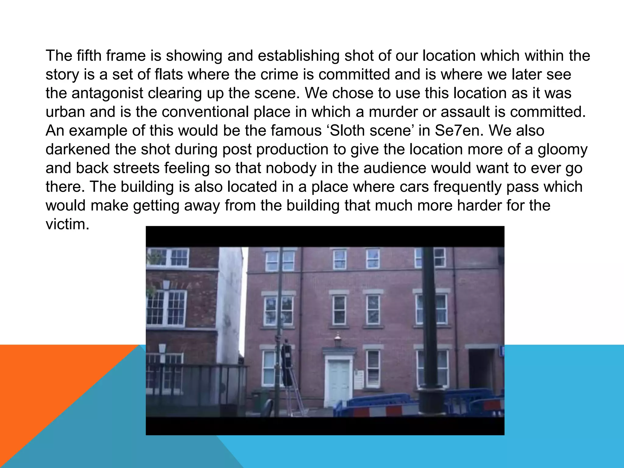 The fifth frame is showing and establishing shot of our location which within the
story is a set of flats where the crime is committed and is where we later see
the antagonist clearing up the scene. We chose to use this location as it was
urban and is the conventional place in which a murder or assault is committed.
An example of this would be the famous ‘Sloth scene’ in Se7en. We also
darkened the shot during post production to give the location more of a gloomy
and back streets feeling so that nobody in the audience would want to ever go
there. The building is also located in a place where cars frequently pass which
would make getting away from the building that much more harder for the
victim.
 