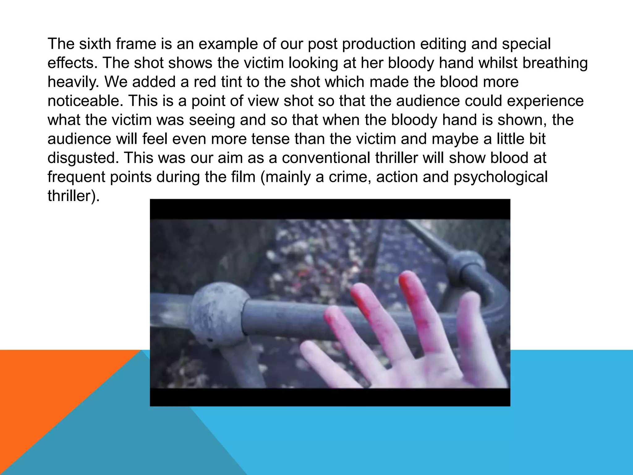 The sixth frame is an example of our post production editing and special
effects. The shot shows the victim looking at her bloody hand whilst breathing
heavily. We added a red tint to the shot which made the blood more
noticeable. This is a point of view shot so that the audience could experience
what the victim was seeing and so that when the bloody hand is shown, the
audience will feel even more tense than the victim and maybe a little bit
disgusted. This was our aim as a conventional thriller will show blood at
frequent points during the film (mainly a crime, action and psychological
thriller).
 