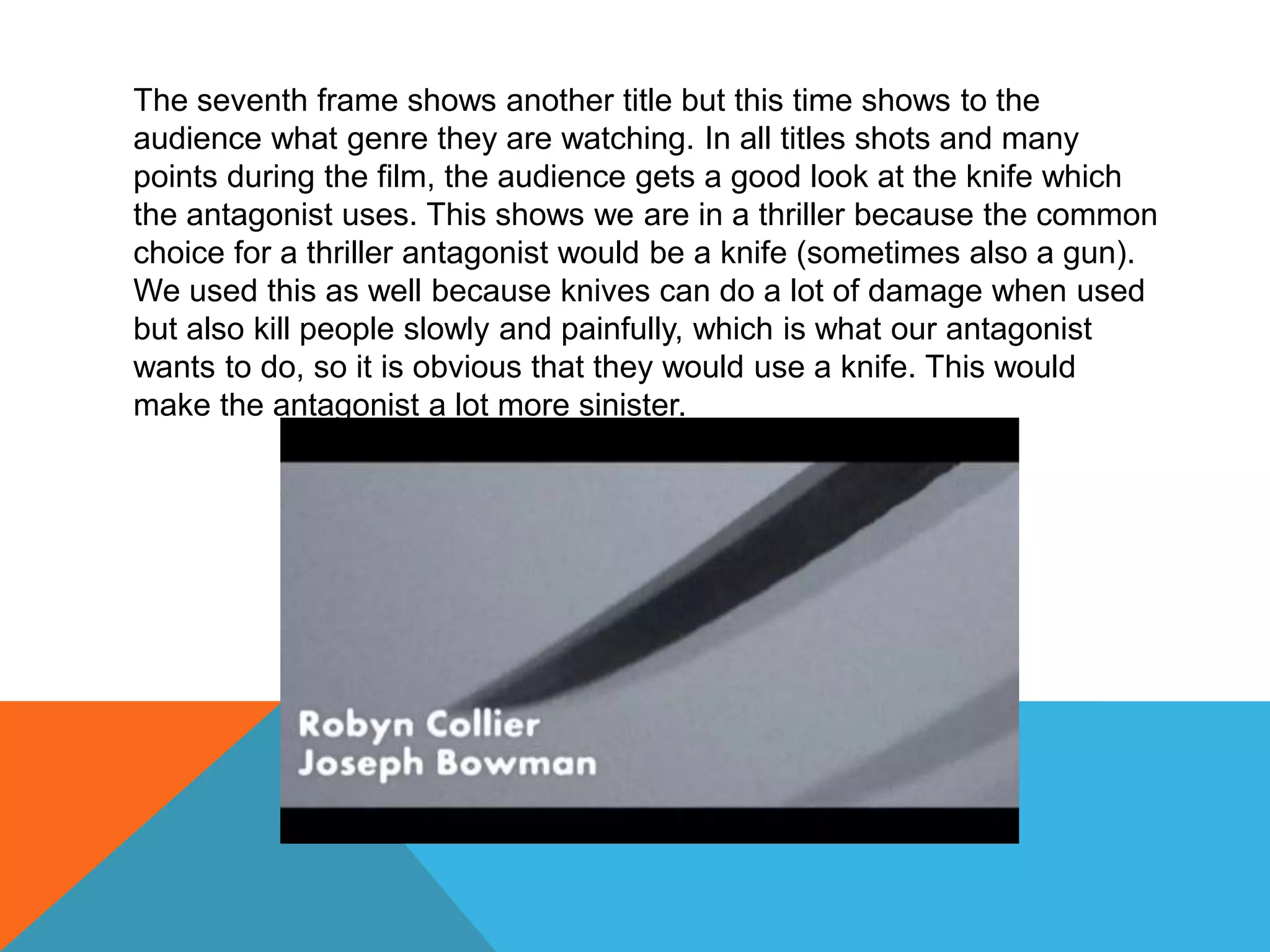 The seventh frame shows another title but this time shows to the
audience what genre they are watching. In all titles shots and many
points during the film, the audience gets a good look at the knife which
the antagonist uses. This shows we are in a thriller because the common
choice for a thriller antagonist would be a knife (sometimes also a gun).
We used this as well because knives can do a lot of damage when used
but also kill people slowly and painfully, which is what our antagonist
wants to do, so it is obvious that they would use a knife. This would
make the antagonist a lot more sinister.
 