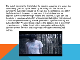 The eighth frame is the final shot of the opening sequence and shows the
victim being grabbed by the mouth by the antagonist. We did this to
surprise the audience because we thought that the antagonist was still in
the flats so the victim would be safe. Also, this shot show how we
depicted our characters through apparel and costume. As you can see
the victim is wearing a white shirt which represents that the victim is good,
but the antagonist is wearing a black glove which signifies that they are
evil and sinister. We used these colour coding because this is a common
convention among thriller films that the protagonists will wear lightly
coloured clothes whereas the antagonists will wear darkly coloured
clothes.
 