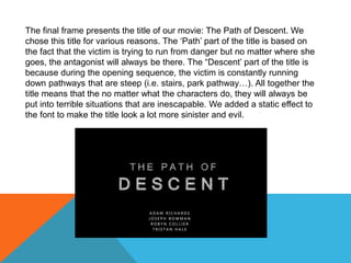 The final frame presents the title of our movie: The Path of Descent. We
chose this title for various reasons. The ‘Path’ part of the title is based on
the fact that the victim is trying to run from danger but no matter where she
goes, the antagonist will always be there. The “Descent’ part of the title is
because during the opening sequence, the victim is constantly running
down pathways that are steep (i.e. stairs, park pathway…). All together the
title means that the no matter what the characters do, they will always be
put into terrible situations that are inescapable. We added a static effect to
the font to make the title look a lot more sinister and evil.
 