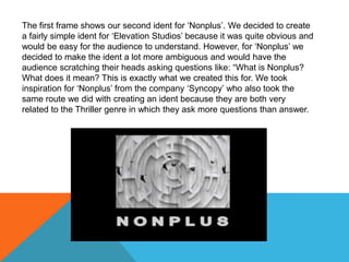 The first frame shows our second ident for ‘Nonplus’. We decided to create
a fairly simple ident for ‘Elevation Studios’ because it was quite obvious and
would be easy for the audience to understand. However, for ‘Nonplus’ we
decided to make the ident a lot more ambiguous and would have the
audience scratching their heads asking questions like: “What is Nonplus?
What does it mean? This is exactly what we created this for. We took
inspiration for ‘Nonplus’ from the company ‘Syncopy’ who also took the
same route we did with creating an ident because they are both very
related to the Thriller genre in which they ask more questions than answer.
 
