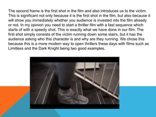 The second frame is the first shot in the film and also introduces us to the victim.
This is significant not only because it is the first shot in the film, but also because it
will show you immediately whether you audience is invested into the film already
or not. In my opinion you need to start a thriller film with a fast sequence which
starts of with a speedy shot. This is exactly what we have done in our film. The
first shot simply consists of the victim running down some stairs, but it has the
audience asking who this character is and why are they running. We chose this
because this is a more modern way to open thrillers these days with films such as
Limitless and the Dark Knight being two good examples.
 