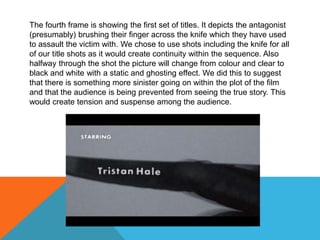 The fourth frame is showing the first set of titles. It depicts the antagonist
(presumably) brushing their finger across the knife which they have used
to assault the victim with. We chose to use shots including the knife for all
of our title shots as it would create continuity within the sequence. Also
halfway through the shot the picture will change from colour and clear to
black and white with a static and ghosting effect. We did this to suggest
that there is something more sinister going on within the plot of the film
and that the audience is being prevented from seeing the true story. This
would create tension and suspense among the audience.
 