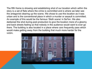 The fifth frame is showing and establishing shot of our location which within the
story is a set of flats where the crime is committed and is where we later see
the antagonist clearing up the scene. We chose to use this location as it was
urban and is the conventional place in which a murder or assault is committed.
An example of this would be the famous ‘Sloth scene’ in Se7en. We also
darkened the shot during post production to give the location more of a gloomy
and back streets feeling so that nobody in the audience would want to ever go
there. The building is also located in a place where cars frequently pass which
would make getting away from the building that much more harder for the
victim.
 