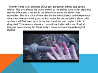 The sixth frame is an example of our post production editing and special
effects. The shot shows the victim looking at her bloody hand whilst breathing
heavily. We added a red tint to the shot which made the blood more
noticeable. This is a point of view shot so that the audience could experience
what the victim was seeing and so that when the bloody hand is shown, the
audience will feel even more tense than the victim and maybe a little bit
disgusted. This was our aim as a conventional thriller will show blood at
frequent points during the film (mainly a crime, action and psychological
thriller).
 