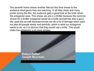 The seventh frame shows another title but this time shows to the
audience what genre they are watching. In all titles shots and many
points during the film, the audience gets a good look at the knife which
the antagonist uses. This shows we are in a thriller because the common
choice for a thriller antagonist would be a knife (sometimes also a gun).
We used this as well because knives can do a lot of damage when used
but also kill people slowly and painfully, which is what our antagonist
wants to do, so it is obvious that they would use a knife. This would
make the antagonist a lot more sinister.
 