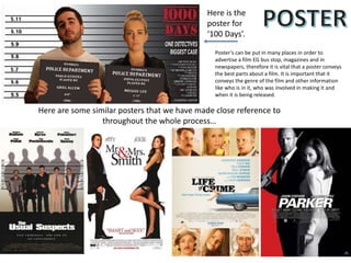 Here is the
poster for
‘100 Days’.
Here are some similar posters that we have made close reference to
throughout the whole process…
Poster’s can be put in many places in order to
advertise a film EG bus stop, magazines and in
newspapers, therefore it is vital that a poster conveys
the best parts about a film. It is important that it
conveys the genre of the film and other information
like who is in it, who was involved in making it and
when it is being released.
 