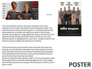 ‘The Usual Suspects’ poster is the poster that gave us the most
inspiration for our poster. We liked the idea of the police boards. This
instantly tells the audience what the genre is. It tells the audience that
these people are in trouble and makes them what to find out why.
However, we changed our image slightly by having a mid shot of just the
characters heads and the top of their bodies. We felt this was more
effective because it highlighted their faces more, making it easier for the
audience to get an insight into what they are thinking.
The horizontal lines across the back of the shot holds more than one
meaning, not only the literal meaning of the measuring lines, but also
could represent prison bars and connotes the feeling of being trapped.
This foreshadows the film because in the end they will both end up in
prison for the crimes they have committed.
We also included the police boards, unlike in ‘The Usual Suspects’ poster.
We thought that this would be something different and it also helped
with the layout because we could put vital information on them, EG the
actors names.
 
