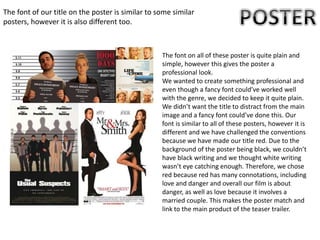 The font of our title on the poster is similar to some similar
posters, however it is also different too.
The font on all of these poster is quite plain and
simple, however this gives the poster a
professional look.
We wanted to create something professional and
even though a fancy font could’ve worked well
with the genre, we decided to keep it quite plain.
We didn’t want the title to distract from the main
image and a fancy font could’ve done this. Our
font is similar to all of these posters, however it is
different and we have challenged the conventions
because we have made our title red. Due to the
background of the poster being black, we couldn’t
have black writing and we thought white writing
wasn’t eye catching enough. Therefore, we chose
red because red has many connotations, including
love and danger and overall our film is about
danger, as well as love because it involves a
married couple. This makes the poster match and
link to the main product of the teaser trailer.
 