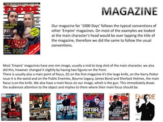 Our magazine for ‘1000 Days’ follows the typical conventions of
other ‘Empire’ magazines. On most of the examples we looked
at the main character’s head would be over lapping the title of
the magazine, therefore we did the same to follow the usual
conventions.
Most ‘Empire’ magazines have one min image, usually a mid to long shot of the main character, we also
did this, however changed it slightly by having two figures on the front.
There is usually also a main point of focus, EG on the first magazine it’s the large knife, on the Harry Potter
issue it is the wand and on the Public Enemies, Bourne Legacy, James Bond and Sherlock Holmes, the main
focus is on the knife. We also have a main focus on our image, which is the gun. This immediately draws
the audiences attention to the object and implies to them where their main focus should be.
 