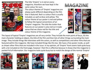 The title ‘Empire’ is in red on every
magazine, therefore we have kept it the
same colour for ours.
The colour themes of ‘Empire’ magazines are
always quite different depending on the film
that is featured. Red is a colour that is usually
included, as well as blue and yellow. The
colour theme of our poster is red and yellow
to follow the typical conventions of an
‘Empire’ magazine. The title the trailer that
features on our poster is also red so it made
sense that we chose red for the title and
colour theme of the magazine.
The layout of typical ‘Empire’ magazines are all very similar. They include the main point of focus, EG the
main character holding an object, the title of the film and then lots of other things surrounding the main
image. They include things like interviews with the actors, as well as competitions and other films that are
featured within the magazine. We have included things like this too. We have a free poster inside, as well
as shown other films that are included in the issue. In my opinion, all ‘Empire’ front covers look quite busy
with a lot included on the front page, however I feel this is effective because it shows that the magazine is
packed full of information. Our magazine looks quite busy too to match the design of the normal ‘Empire’
magazines.
 