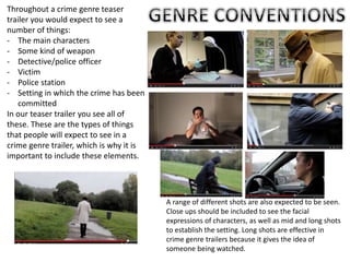 Throughout a crime genre teaser
trailer you would expect to see a
number of things:
- The main characters
- Some kind of weapon
- Detective/police officer
- Victim
- Police station
- Setting in which the crime has been
committed
In our teaser trailer you see all of
these. These are the types of things
that people will expect to see in a
crime genre trailer, which is why it is
important to include these elements.
A range of different shots are also expected to be seen.
Close ups should be included to see the facial
expressions of characters, as well as mid and long shots
to establish the setting. Long shots are effective in
crime genre trailers because it gives the idea of
someone being watched.
 