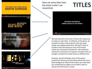 Here are some titles from
the teaser trailer’s we
researched.
We took elements from each of these title sequences
to make our own titles. In reflection of the genre, we
wanted to create a title sequence that was quite
simple, but looked professional. We didn’t want to
include a fancy font because none of the teaser
trailers we researched included this. We wanted to
match the conventions of a typical crime genre film so
thought a simple font would create an effective feel.
However, we did challenge some of the typical
conventions because we just placed white text onto a
black background. Most of the trailers we researched
has something else added, but we didn’t want to
distract from the text on screen.
 