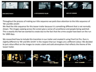 Throughout the process of making our title sequence we paid close attention to the title sequence of
‘Mr and Mrs Smith’.
We liked the title sequence for this teaser trailer because it is something different that is not normally
shown. The images swiping across the screen give a sense of surveillance and people being watched.
This is exactly the feel we wanted to create due to the fact that the crime couple have been on the run
for 1000 days.
We researched how to include this transition in our trailer and created it using Final Cut Pro. Ours is
slightly different to ‘Mr and Mrs Smith’ in the respect that our images are a different colour. We decided
to put a blue effect on the images to create a dark and cold atmosphere that reflects the theme of the
teaser trailer.
 