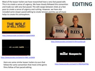 Most of the teaser trailers we have researched have a very fast paced edit.
This is to create a sense of urgency. We have closely followed this convention
and made our edit very fast paced. The edit swaps between shots at a fast
pace to create a sense of urgency and rushing. However, we have also
included some slower paced editing to create tension and the use of music
helps to create this atmosphere.
https://www.youtube.com/watch?v=DmnueoQmuqA
https://www.youtube.com/watch?v=iszwuX1AK6A
https://www.youtube.com/watch?v=TWB_icm5M38
https://www.youtube.com/watch?v=9MjV4EwR7Mg
Here are some similar teaser trailers to ours that
follow the same convention that most crime genre
films follow of fast paced editing.
 