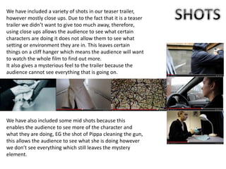 We have included a variety of shots in our teaser trailer,
however mostly close ups. Due to the fact that it is a teaser
trailer we didn’t want to give too much away, therefore,
using close ups allows the audience to see what certain
characters are doing it does not allow them to see what
setting or environment they are in. This leaves certain
things on a cliff hanger which means the audience will want
to watch the whole film to find out more.
It also gives a mysterious feel to the trailer because the
audience cannot see everything that is going on.
We have also included some mid shots because this
enables the audience to see more of the character and
what they are doing, EG the shot of Pippa cleaning the gun,
this allows the audience to see what she is doing however
we don’t see everything which still leaves the mystery
element.
 
