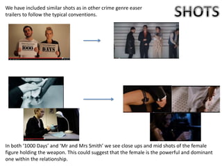 We have included similar shots as in other crime genre easer
trailers to follow the typical conventions.
In both ‘1000 Days’ and ‘Mr and Mrs Smith’ we see close ups and mid shots of the female
figure holding the weapon. This could suggest that the female is the powerful and dominant
one within the relationship.
 