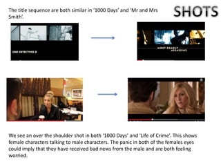 We see an over the shoulder shot in both ‘1000 Days’ and ‘Life of Crime’. This shows
female characters talking to male characters. The panic in both of the females eyes
could imply that they have received bad news from the male and are both feeling
worried.
The title sequence are both similar in ‘1000 Days’ and ‘Mr and Mrs
Smith’.
 