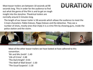 Most teaser trailers are between 10 seconds ad 90
seconds long. This in order for the audience to find
out what the genre of the film is and to get an rough
insight into the storyline. Theatrical trailers are
normally around 2 minutes long.
The length of our teaser trailer is 58 seconds which allows the audience to meet the
3 main characters: Pablo Estevez, Pippa Estevez and the detective. They see a
number of shots, mostly ones that imply it is a crime film by showing guns, inside the
police station and the victim.
Most of the other teaser trailers we have looked at have adhered to this
convention.
‘Mr and Mrs Smith’: 1:49
‘Life of Crime’: 1:48
‘The Dark Knight’: 0:55
‘The Wolf of Wall Street’: 1:30
‘The Usual Suspects’: 1:18
 