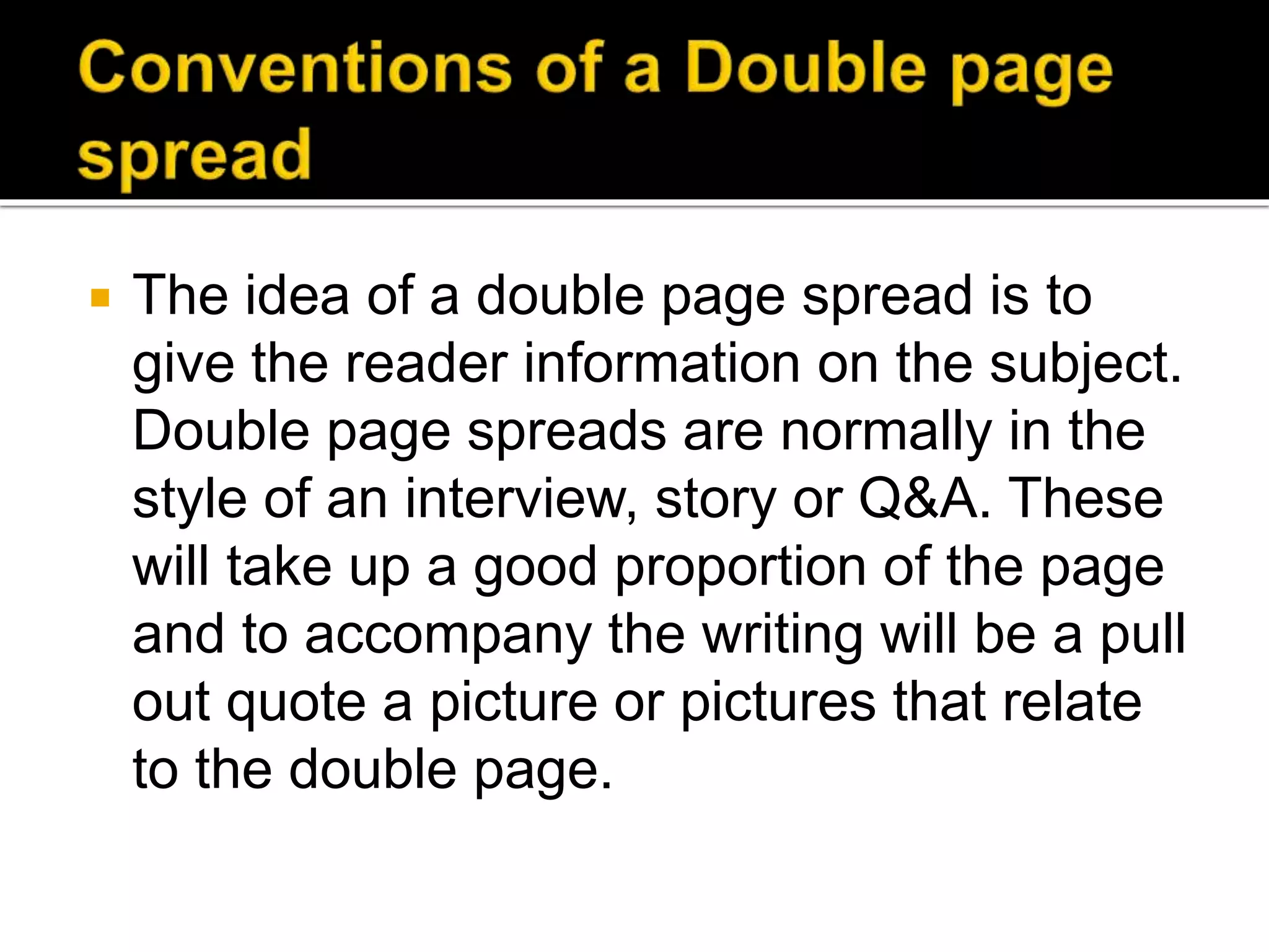  The idea of a double page spread is to
give the reader information on the subject.
Double page spreads are normally in the
style of an interview, story or Q&A. These
will take up a good proportion of the page
and to accompany the writing will be a pull
out quote a picture or pictures that relate
to the double page.
 