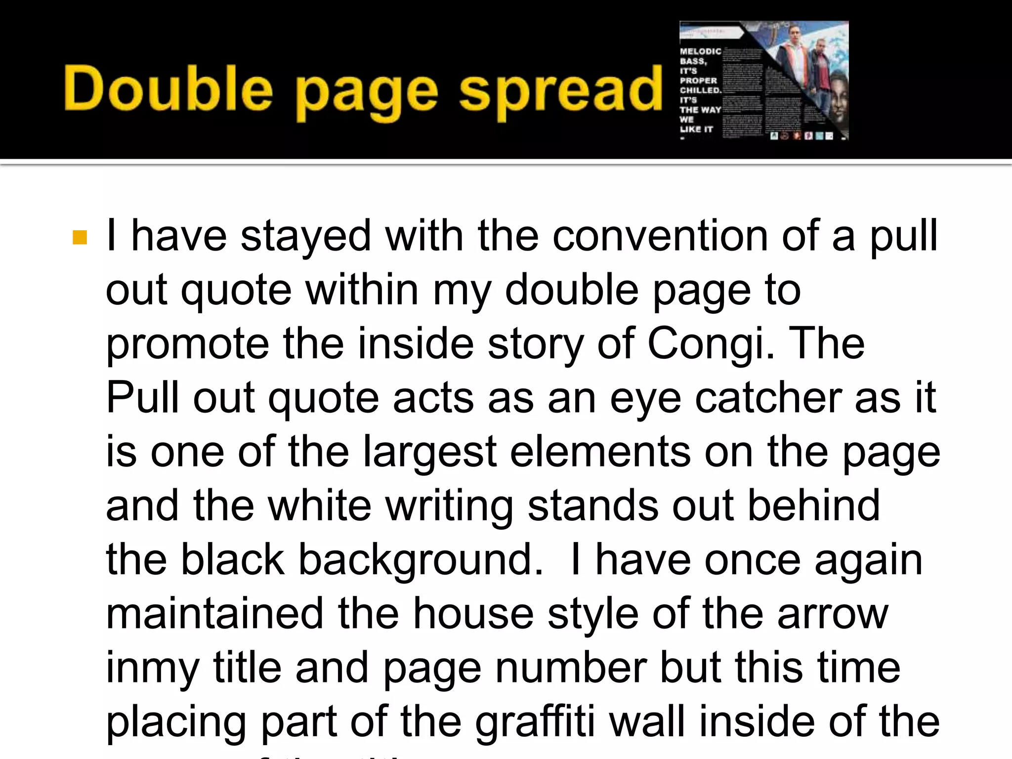  I have stayed with the convention of a pull
out quote within my double page to
promote the inside story of Congi. The
Pull out quote acts as an eye catcher as it
is one of the largest elements on the page
and the white writing stands out behind
the black background. I have once again
maintained the house style of the arrow
inmy title and page number but this time
placing part of the graffiti wall inside of the
 