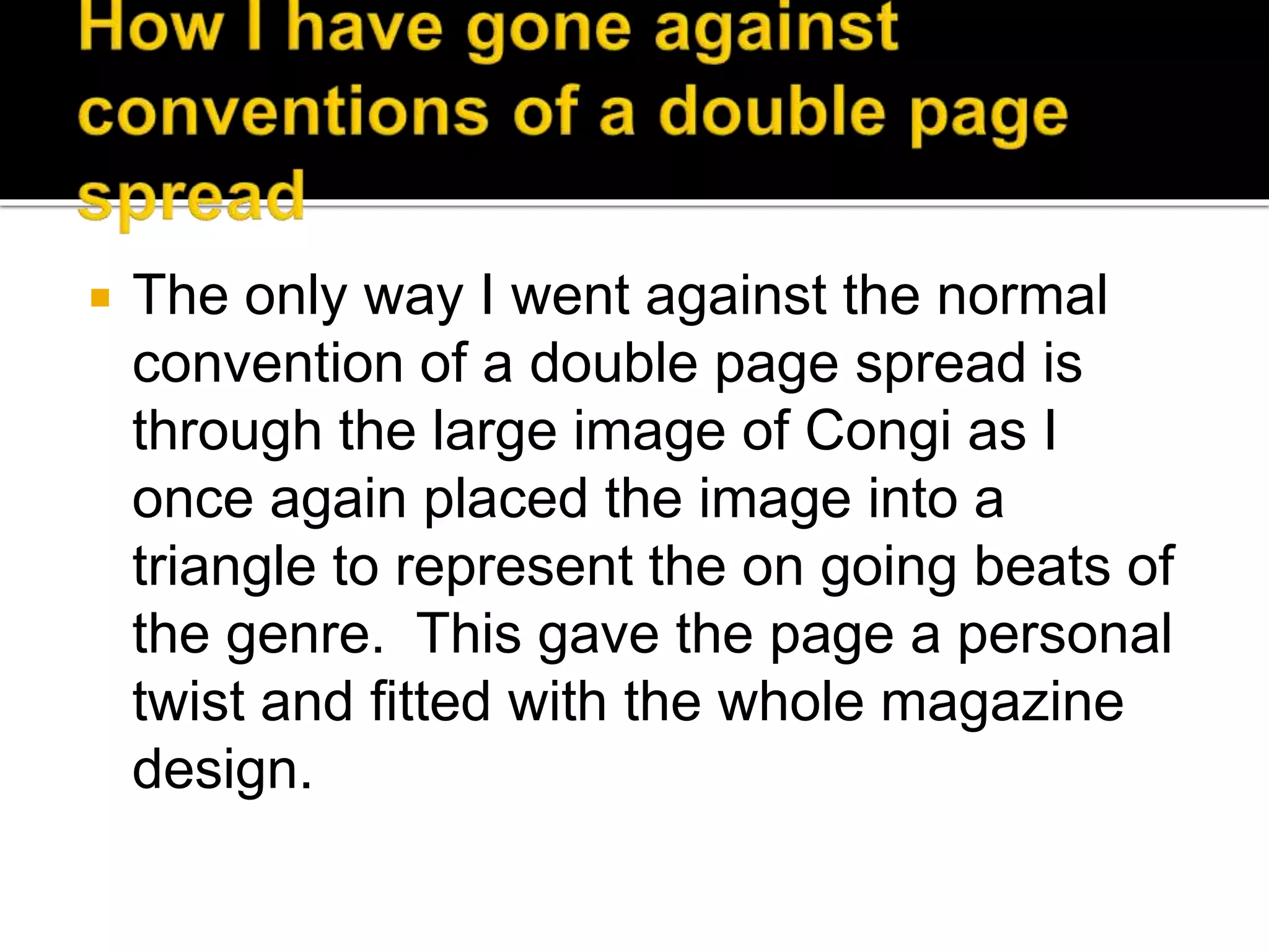  The only way I went against the normal
convention of a double page spread is
through the large image of Congi as I
once again placed the image into a
triangle to represent the on going beats of
the genre. This gave the page a personal
twist and fitted with the whole magazine
design.
 
