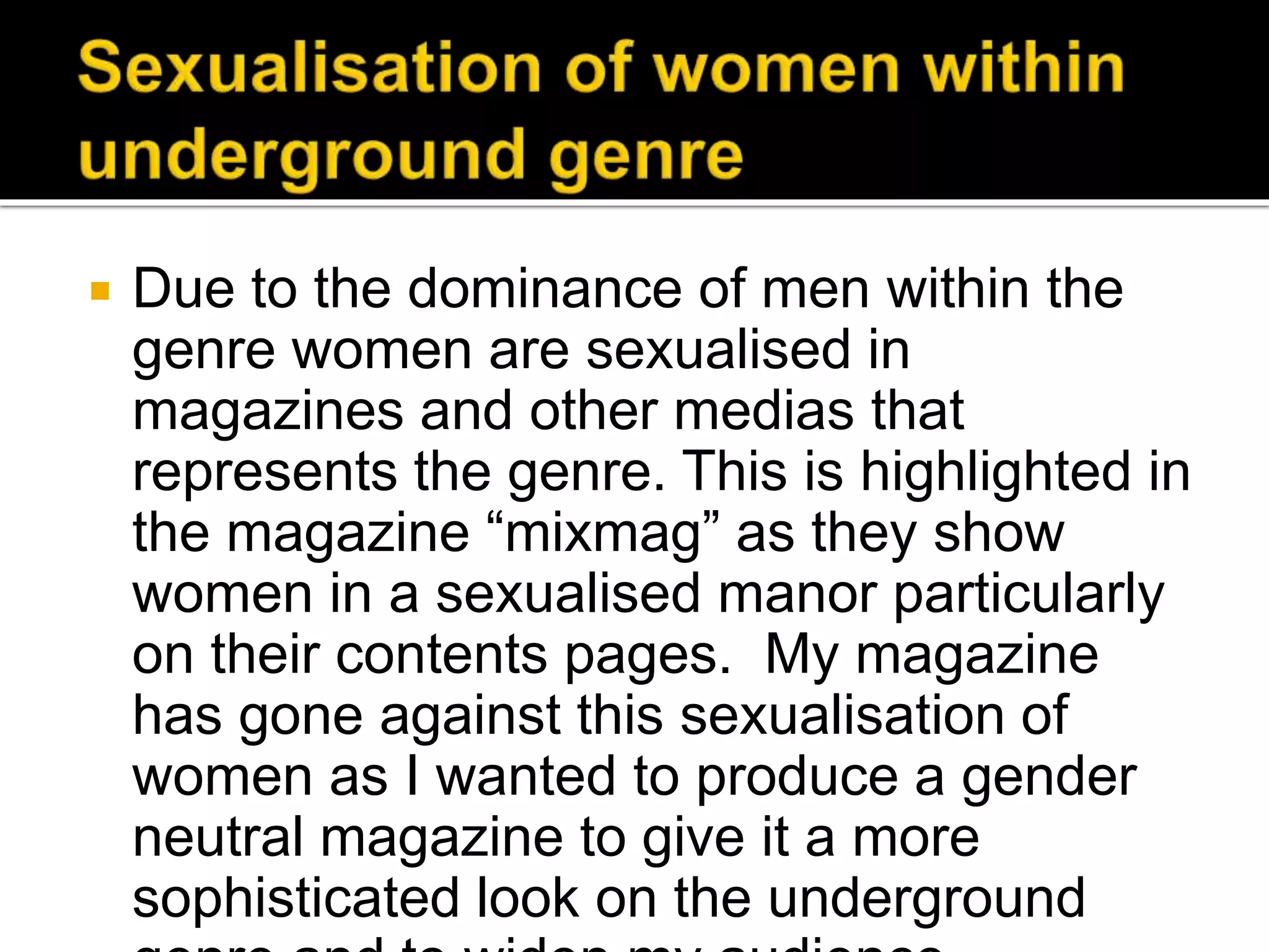  Due to the dominance of men within the
genre women are sexualised in
magazines and other medias that
represents the genre. This is highlighted in
the magazine “mixmag” as they show
women in a sexualised manor particularly
on their contents pages. My magazine
has gone against this sexualisation of
women as I wanted to produce a gender
neutral magazine to give it a more
sophisticated look on the underground
 