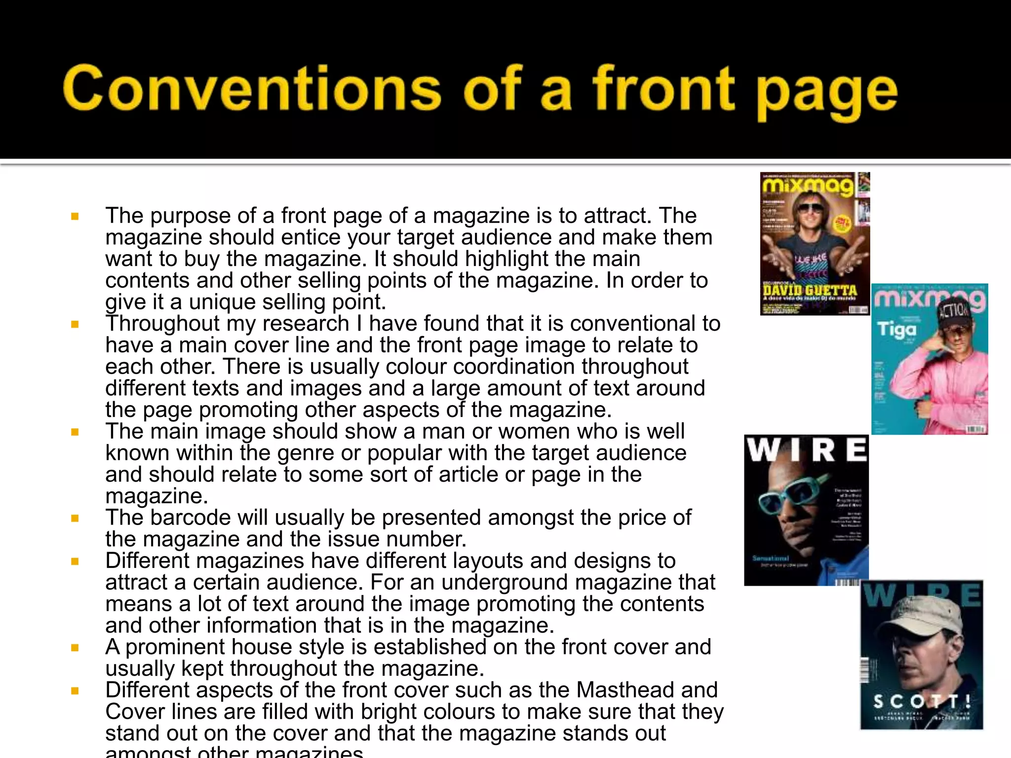  The purpose of a front page of a magazine is to attract. The
magazine should entice your target audience and make them
want to buy the magazine. It should highlight the main
contents and other selling points of the magazine. In order to
give it a unique selling point.
 Throughout my research I have found that it is conventional to
have a main cover line and the front page image to relate to
each other. There is usually colour coordination throughout
different texts and images and a large amount of text around
the page promoting other aspects of the magazine.
 The main image should show a man or women who is well
known within the genre or popular with the target audience
and should relate to some sort of article or page in the
magazine.
 The barcode will usually be presented amongst the price of
the magazine and the issue number.
 Different magazines have different layouts and designs to
attract a certain audience. For an underground magazine that
means a lot of text around the image promoting the contents
and other information that is in the magazine.
 A prominent house style is established on the front cover and
usually kept throughout the magazine.
 Different aspects of the front cover such as the Masthead and
Cover lines are filled with bright colours to make sure that they
stand out on the cover and that the magazine stands out
 