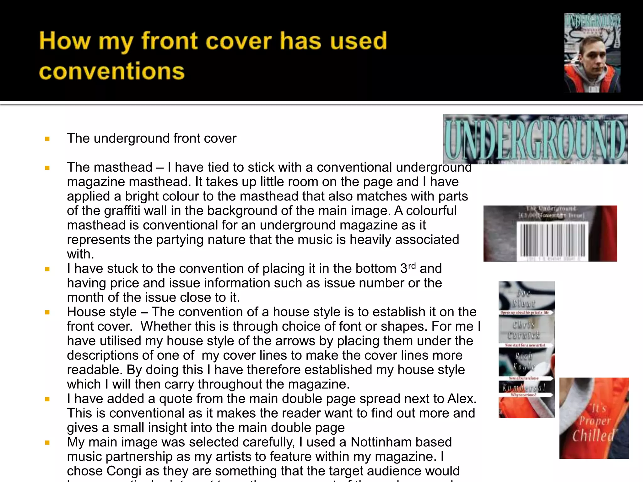  The underground front cover
 The masthead – I have tied to stick with a conventional underground
magazine masthead. It takes up little room on the page and I have
applied a bright colour to the masthead that also matches with parts
of the graffiti wall in the background of the main image. A colourful
masthead is conventional for an underground magazine as it
represents the partying nature that the music is heavily associated
with.
 I have stuck to the convention of placing it in the bottom 3rd and
having price and issue information such as issue number or the
month of the issue close to it.
 House style – The convention of a house style is to establish it on the
front cover. Whether this is through choice of font or shapes. For me I
have utilised my house style of the arrows by placing them under the
descriptions of one of my cover lines to make the cover lines more
readable. By doing this I have therefore established my house style
which I will then carry throughout the magazine.
 I have added a quote from the main double page spread next to Alex.
This is conventional as it makes the reader want to find out more and
gives a small insight into the main double page
 My main image was selected carefully, I used a Nottinham based
music partnership as my artists to feature within my magazine. I
chose Congi as they are something that the target audience would
 