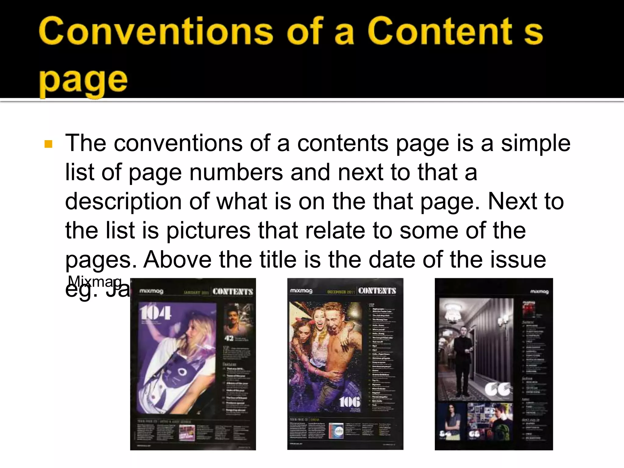  The conventions of a contents page is a simple
list of page numbers and next to that a
description of what is on the that page. Next to
the list is pictures that relate to some of the
pages. Above the title is the date of the issue
eg. January 2014Mixmag
 