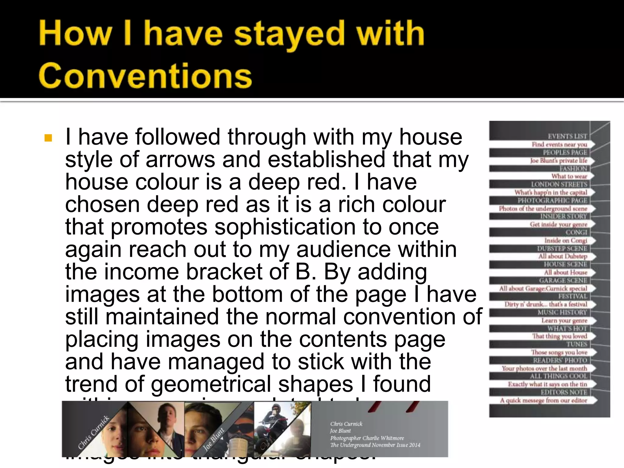  I have followed through with my house
style of arrows and established that my
house colour is a deep red. I have
chosen deep red as it is a rich colour
that promotes sophistication to once
again reach out to my audience within
the income bracket of B. By adding
images at the bottom of the page I have
still maintained the normal convention of
placing images on the contents page
and have managed to stick with the
trend of geometrical shapes I found
within magazines related to house,
garage and dubstep music by placing
images into triangular shapes.
 