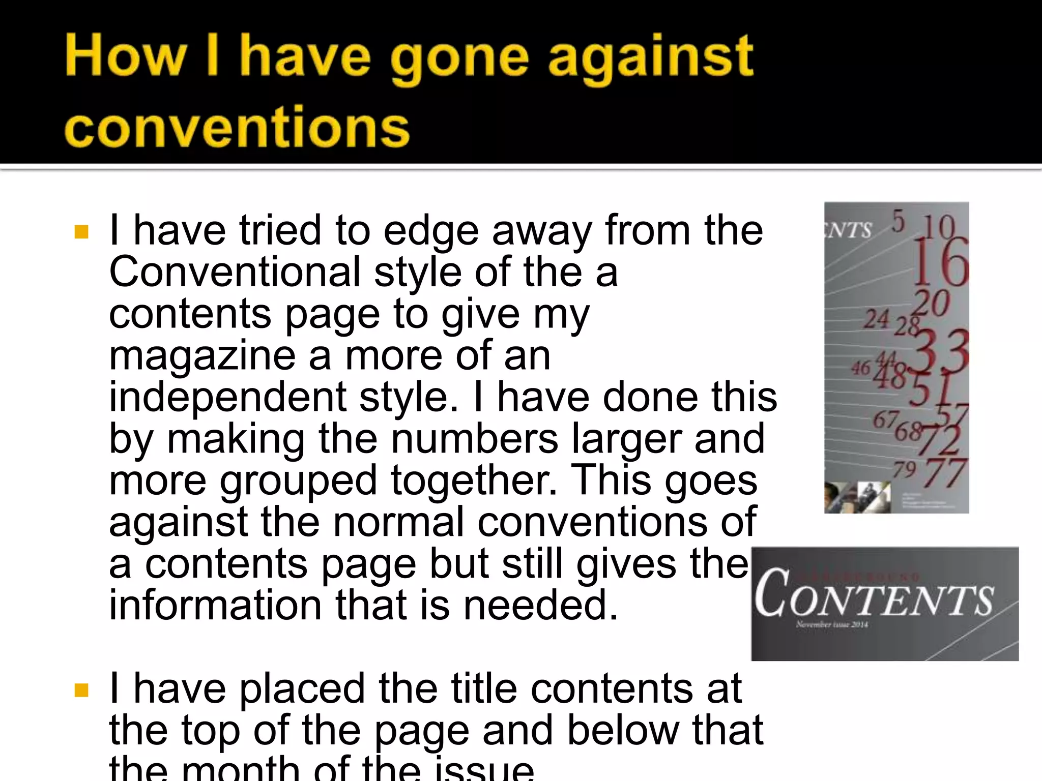  I have tried to edge away from the
Conventional style of the a
contents page to give my
magazine a more of an
independent style. I have done this
by making the numbers larger and
more grouped together. This goes
against the normal conventions of
a contents page but still gives the
information that is needed.
 I have placed the title contents at
the top of the page and below that
 