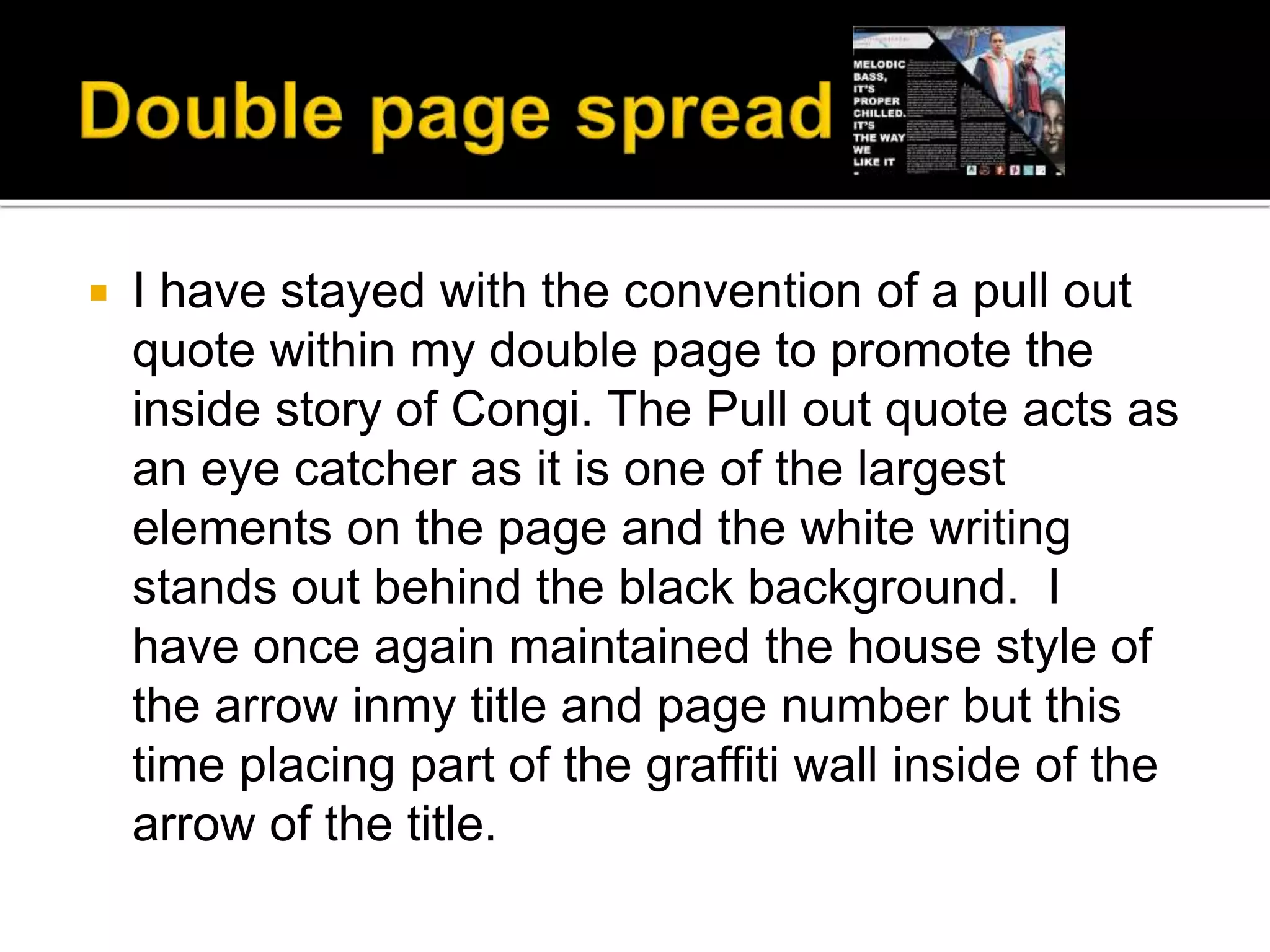  I have stayed with the convention of a pull out
quote within my double page to promote the
inside story of Congi. The Pull out quote acts as
an eye catcher as it is one of the largest
elements on the page and the white writing
stands out behind the black background. I
have once again maintained the house style of
the arrow inmy title and page number but this
time placing part of the graffiti wall inside of the
arrow of the title.
 