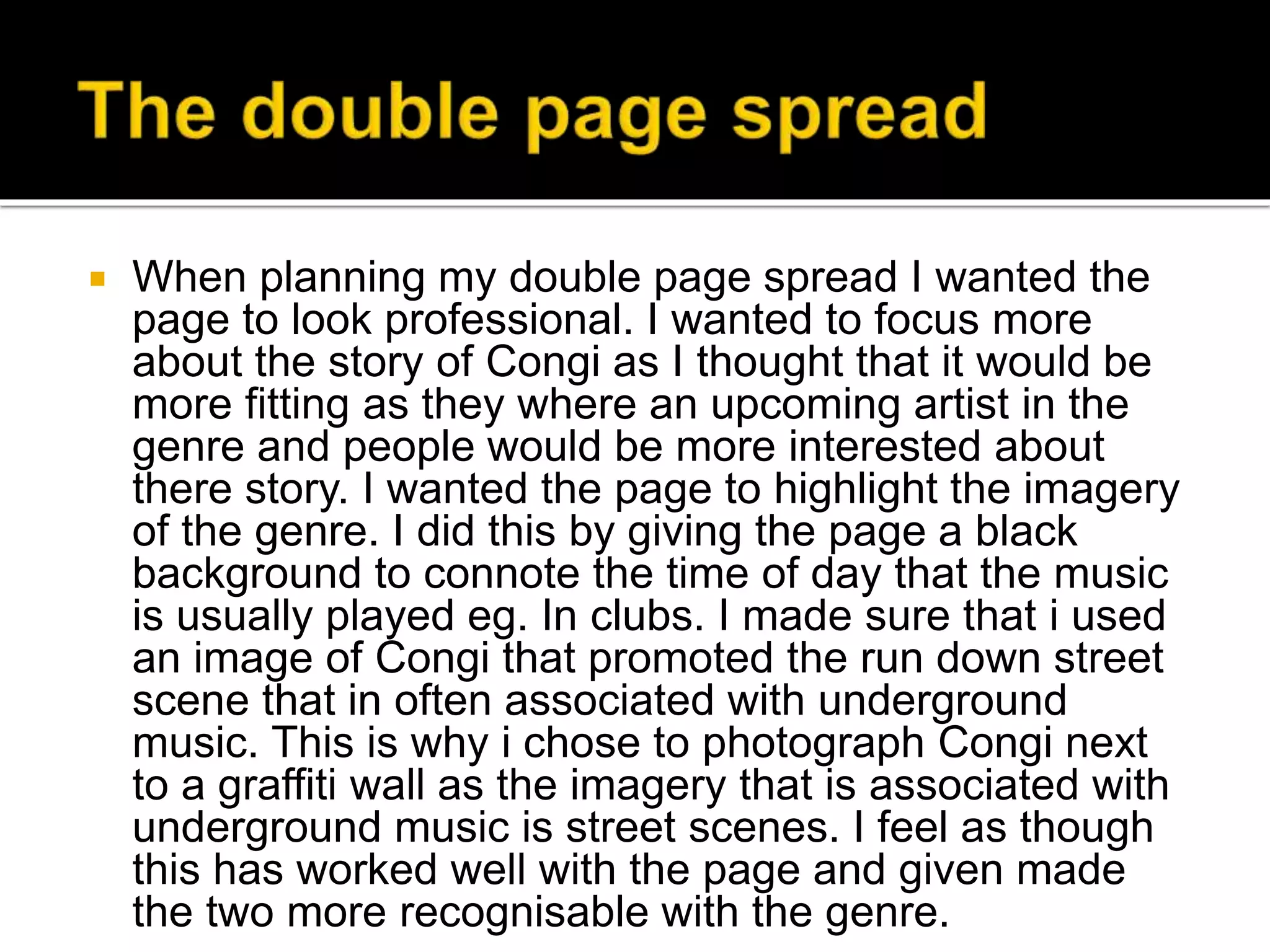  When planning my double page spread I wanted the
page to look professional. I wanted to focus more
about the story of Congi as I thought that it would be
more fitting as they where an upcoming artist in the
genre and people would be more interested about
there story. I wanted the page to highlight the imagery
of the genre. I did this by giving the page a black
background to connote the time of day that the music
is usually played eg. In clubs. I made sure that i used
an image of Congi that promoted the run down street
scene that in often associated with underground
music. This is why i chose to photograph Congi next
to a graffiti wall as the imagery that is associated with
underground music is street scenes. I feel as though
this has worked well with the page and given made
the two more recognisable with the genre.
 