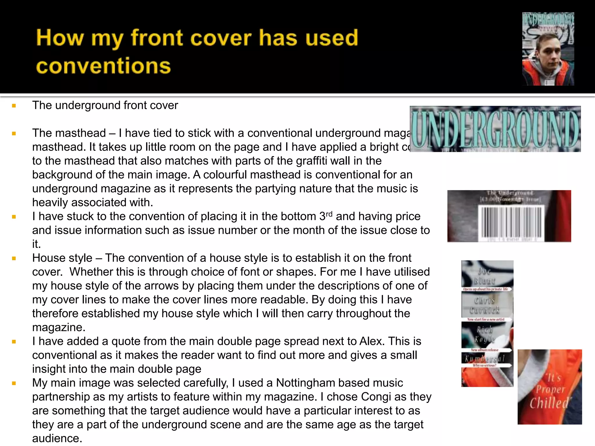  The underground front cover
 The masthead – I have tied to stick with a conventional underground magazine
masthead. It takes up little room on the page and I have applied a bright colour
to the masthead that also matches with parts of the graffiti wall in the
background of the main image. A colourful masthead is conventional for an
underground magazine as it represents the partying nature that the music is
heavily associated with.
 I have stuck to the convention of placing it in the bottom 3rd and having price
and issue information such as issue number or the month of the issue close to
it.
 House style – The convention of a house style is to establish it on the front
cover. Whether this is through choice of font or shapes. For me I have utilised
my house style of the arrows by placing them under the descriptions of one of
my cover lines to make the cover lines more readable. By doing this I have
therefore established my house style which I will then carry throughout the
magazine.
 I have added a quote from the main double page spread next to Alex. This is
conventional as it makes the reader want to find out more and gives a small
insight into the main double page
 My main image was selected carefully, I used a Nottingham based music
partnership as my artists to feature within my magazine. I chose Congi as they
are something that the target audience would have a particular interest to as
they are a part of the underground scene and are the same age as the target
audience.
 