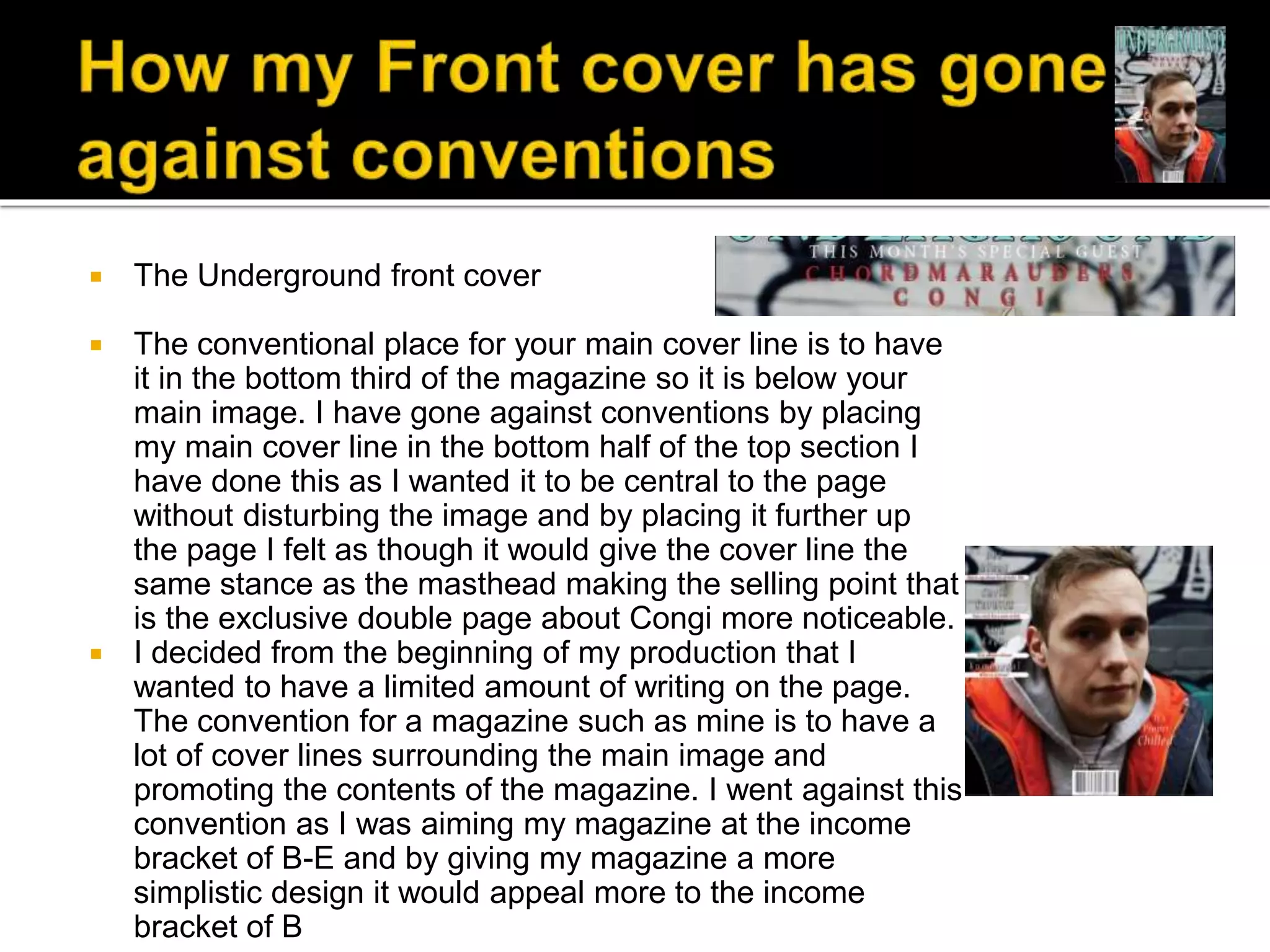  The Underground front cover
 The conventional place for your main cover line is to have
it in the bottom third of the magazine so it is below your
main image. I have gone against conventions by placing
my main cover line in the bottom half of the top section I
have done this as I wanted it to be central to the page
without disturbing the image and by placing it further up
the page I felt as though it would give the cover line the
same stance as the masthead making the selling point that
is the exclusive double page about Congi more noticeable.
 I decided from the beginning of my production that I
wanted to have a limited amount of writing on the page.
The convention for a magazine such as mine is to have a
lot of cover lines surrounding the main image and
promoting the contents of the magazine. I went against this
convention as I was aiming my magazine at the income
bracket of B-E and by giving my magazine a more
simplistic design it would appeal more to the income
bracket of B
 