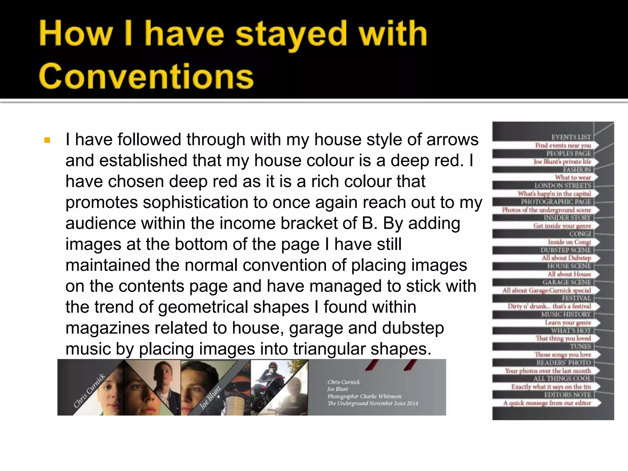  I have followed through with my house style of arrows
and established that my house colour is a deep red. I
have chosen deep red as it is a rich colour that
promotes sophistication to once again reach out to my
audience within the income bracket of B. By adding
images at the bottom of the page I have still
maintained the normal convention of placing images
on the contents page and have managed to stick with
the trend of geometrical shapes I found within
magazines related to house, garage and dubstep
music by placing images into triangular shapes.
 