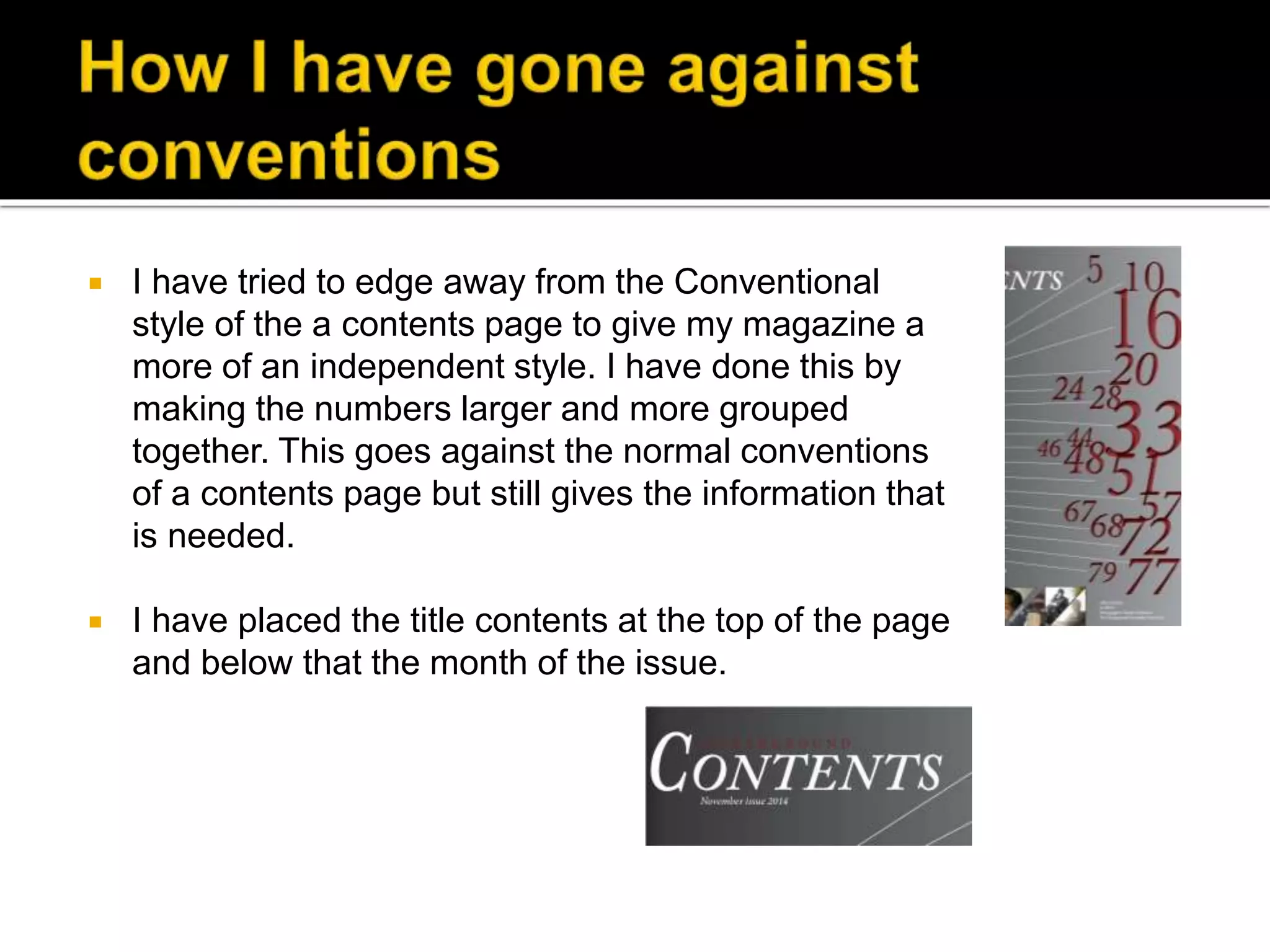  I have tried to edge away from the Conventional
style of the a contents page to give my magazine a
more of an independent style. I have done this by
making the numbers larger and more grouped
together. This goes against the normal conventions
of a contents page but still gives the information that
is needed.
 I have placed the title contents at the top of the page
and below that the month of the issue.
 