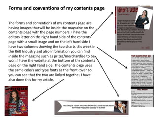 Forms and conventions of my contents page
The forms and conventions of my contents page are
having images that will be inside the magazine on the
contents page with the page numbers. I have the
editors letter on the right hand side of the contents
page with a small image and on the left hand side I
have two columns showing the top charts this week in
the RnB Industry and also information you can find
inside the magazine such as prizes/merchandise to be
won. I have the website at the bottom of the contents
page on the right hand side. The contents page uses
the same colors and type fonts as the front cover so
you can see that the two are linked together. I have
also done this for my article.
 