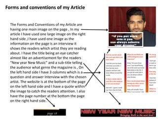 Forms and conventions of my Article
The Forms and Conventions of my Article are
having one main image on the page , In my
article I have used one large image on the right
hand side ,I have used one image as the
information on the page is an interview it
shows the readers which artist they are reading
about. I have the title being an eye catcher
almost like an advertisement for the readers
“New year New Music” and a sub-title telling
the audience what genre the magazine is , On
the left hand side I have 3 columns which is a
question and answer Interview with the chosen
artist. The website is at the bottom of the page
on the left hand side and I have a quote within
the image to catch the readers attention. I also
have the page number at the bottom the page
on the right hand side.
 