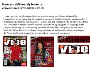 Have you deliberately broken a
convention & why did you do it?
I have used the simple conventions for a music magazine , I have followed the
conventions for an every day life magazine by using things like images , background / (1-
2) colors and a title for the magazine. I look at the RnB magazine vibe and have used this
as a layout for the front cover of my own , I used one big image to fill the page as the
centre , A heading and sub-heading and then I have added things into my work that I
think would benefit it. In my Contents page I have added an editors letter which you
don’t see in all music magazines and sometimes in normal magazines.
 