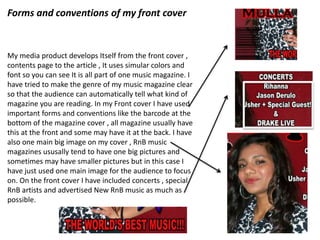 Forms and conventions of my front cover
My media product develops Itself from the front cover ,
contents page to the article , It uses simular colors and
font so you can see It is all part of one music magazine. I
have tried to make the genre of my music magazine clear
so that the audience can automatically tell what kind of
magazine you are reading. In my Front cover I have used
important forms and conventions like the barcode at the
bottom of the magazine cover , all magazine usually have
this at the front and some may have it at the back. I have
also one main big image on my cover , RnB music
magazines ususally tend to have one big pictures and
sometimes may have smaller pictures but in this case I
have just used one main image for the audience to focus
on. On the front cover I have included concerts , special
RnB artists and advertised New RnB music as much as
possible.
 