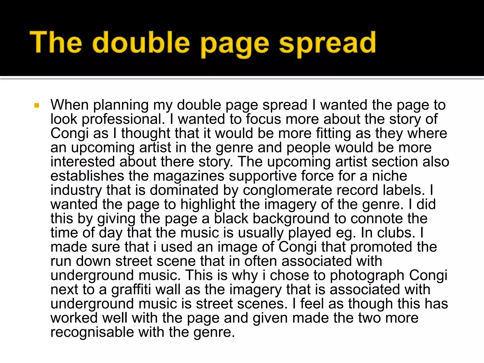  When planning my double page spread I wanted the page to
look professional. I wanted to focus more about the story of
Congi as I thought that it would be more fitting as they where
an upcoming artist in the genre and people would be more
interested about there story. The upcoming artist section also
establishes the magazines supportive force for a niche
industry that is dominated by conglomerate record labels. I
wanted the page to highlight the imagery of the genre. I did
this by giving the page a black background to connote the
time of day that the music is usually played eg. In clubs. I
made sure that i used an image of Congi that promoted the
run down street scene that in often associated with
underground music. This is why i chose to photograph Congi
next to a graffiti wall as the imagery that is associated with
underground music is street scenes. I feel as though this has
worked well with the page and given made the two more
recognisable with the genre.
 