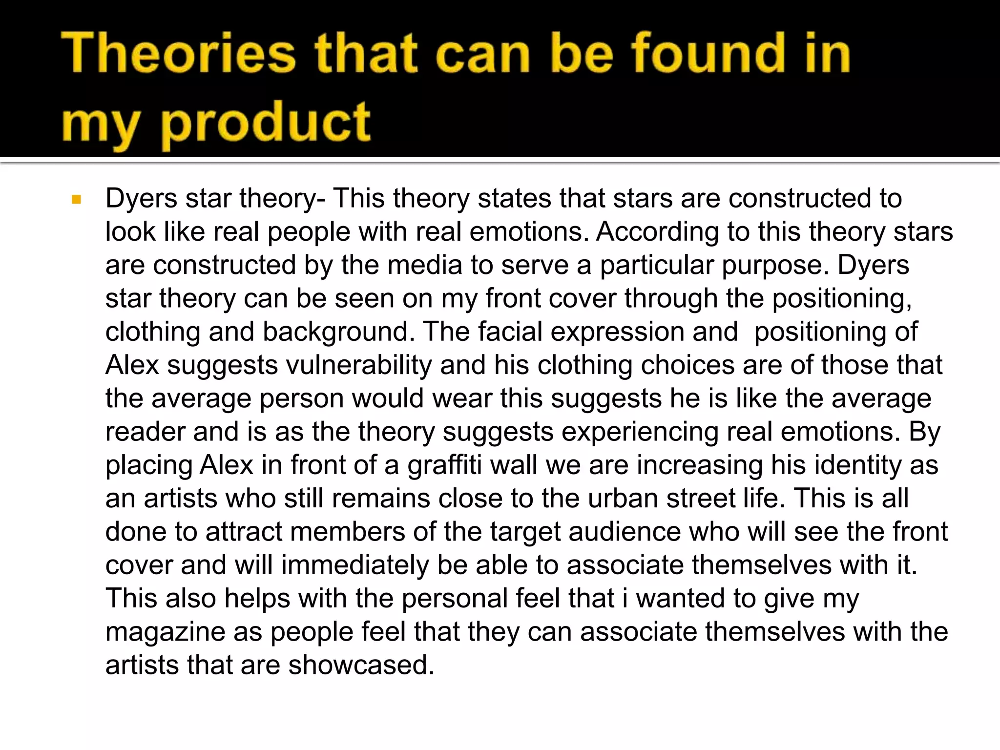  Dyers star theory- This theory states that stars are constructed to
look like real people with real emotions. According to this theory stars
are constructed by the media to serve a particular purpose. Dyers
star theory can be seen on my front cover through the positioning,
clothing and background. The facial expression and positioning of
Alex suggests vulnerability and his clothing choices are of those that
the average person would wear this suggests he is like the average
reader and is as the theory suggests experiencing real emotions. By
placing Alex in front of a graffiti wall we are increasing his identity as
an artists who still remains close to the urban street life. This is all
done to attract members of the target audience who will see the front
cover and will immediately be able to associate themselves with it.
This also helps with the personal feel that i wanted to give my
magazine as people feel that they can associate themselves with the
artists that are showcased.
 