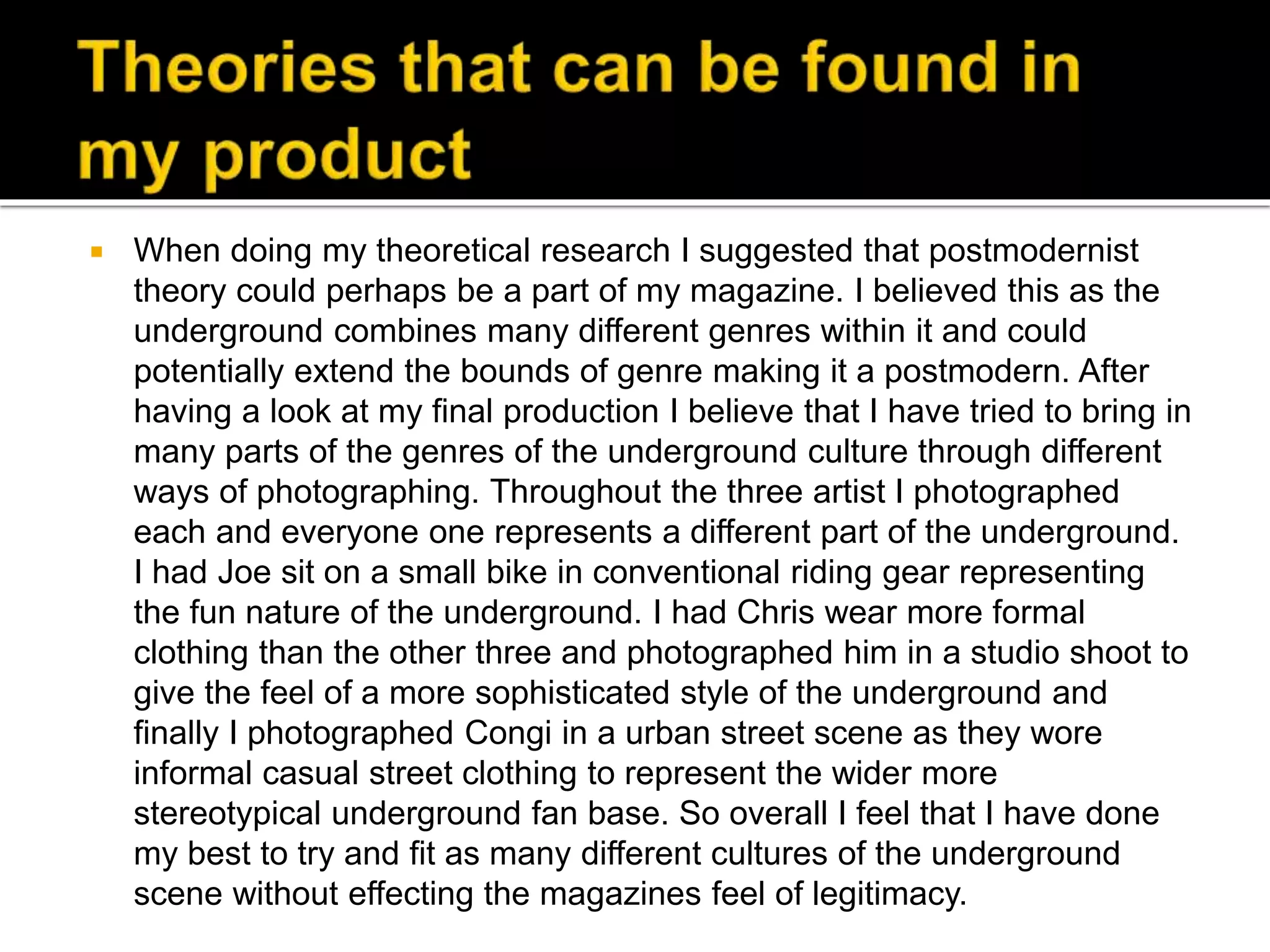  When doing my theoretical research I suggested that postmodernist
theory could perhaps be a part of my magazine. I believed this as the
underground combines many different genres within it and could
potentially extend the bounds of genre making it a postmodern. After
having a look at my final production I believe that I have tried to bring in
many parts of the genres of the underground culture through different
ways of photographing. Throughout the three artist I photographed
each and everyone one represents a different part of the underground.
I had Joe sit on a small bike in conventional riding gear representing
the fun nature of the underground. I had Chris wear more formal
clothing than the other three and photographed him in a studio shoot to
give the feel of a more sophisticated style of the underground and
finally I photographed Congi in a urban street scene as they wore
informal casual street clothing to represent the wider more
stereotypical underground fan base. So overall I feel that I have done
my best to try and fit as many different cultures of the underground
scene without effecting the magazines feel of legitimacy.
 